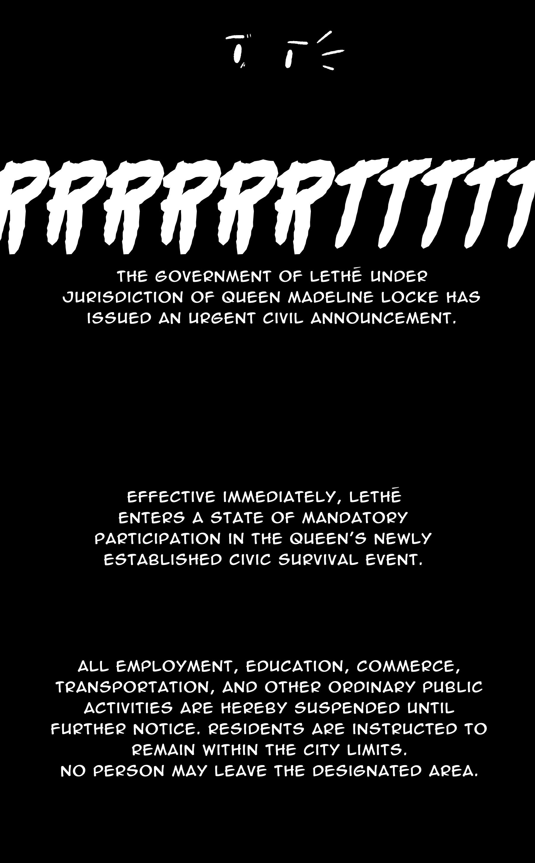 [RRRRRRTTTTT] TV: The government of Lethē, under jurisdiction of queen Madeline Locke, has issued an urgent civil announcement. / Effective immediately, Lethē enters a state of mandatory participation in the queen's newly established civic survival event. / All employment, education, commerce, transportation, and other ordinary public activities are hereby suspended until further notice. Residents are instructed to remain within the city limits. No person may leave the designated area.