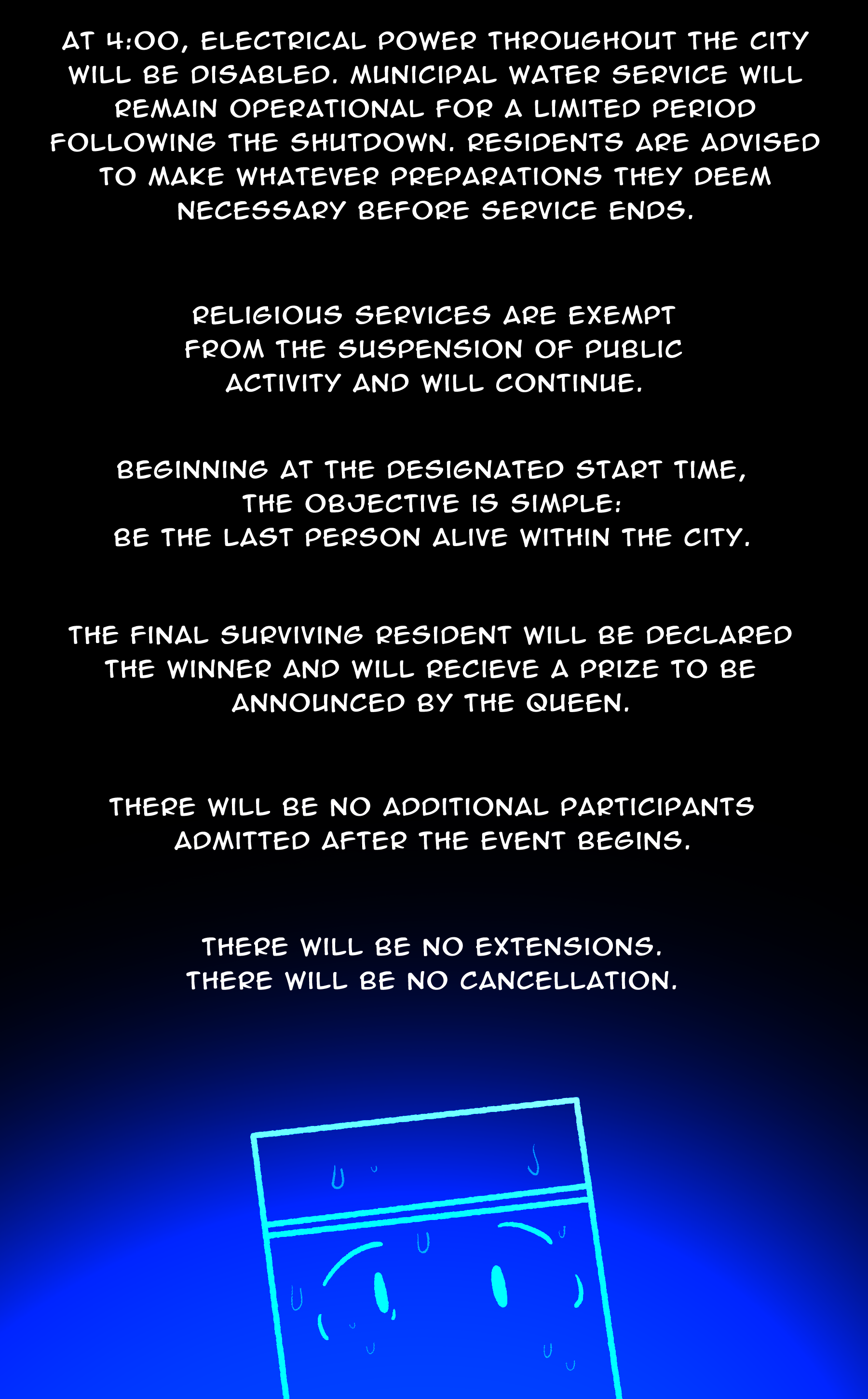 TV: At 4:00, electrical power throughout the city will be disabled. Municipal water service will remain operational for a limited period following the shutdown. Residents are advised to make whatever preparations they deem necessary before service ends. / Religious services are exempt from the suspension of public activity and will continue. / Beginning at the designated start time, the objective is simple: be the last person alive within the city. / The final surviving resident will be declared the winner and will receive a prize to be announced by the queen. / There will be no additional participants admitted after the event begins. / There will be no extensions. There will be no cancellation.